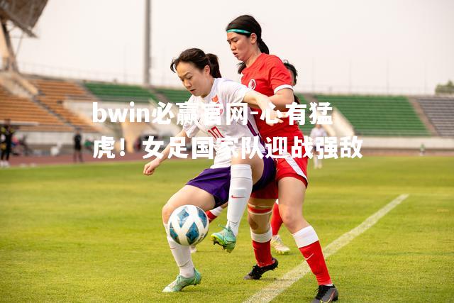 心有猛虎！女足国家队迎战强敌