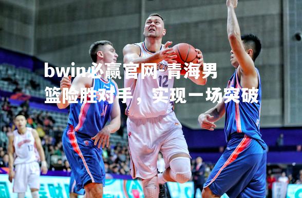 青海男篮险胜对手，实现一场突破