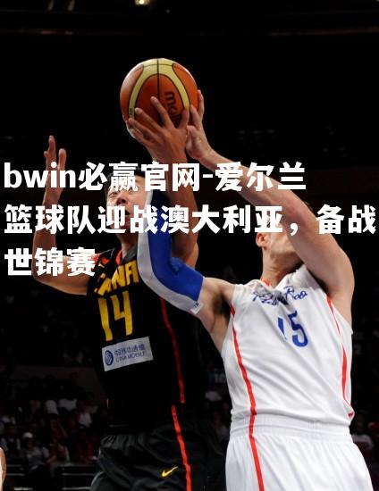 爱尔兰篮球队迎战澳大利亚，备战世锦赛