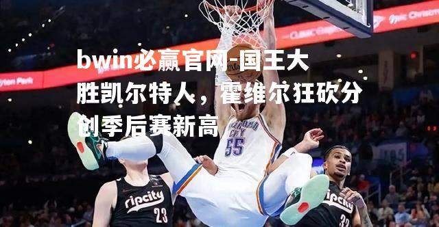 国王大胜凯尔特人，霍维尔狂砍分创季后赛新高